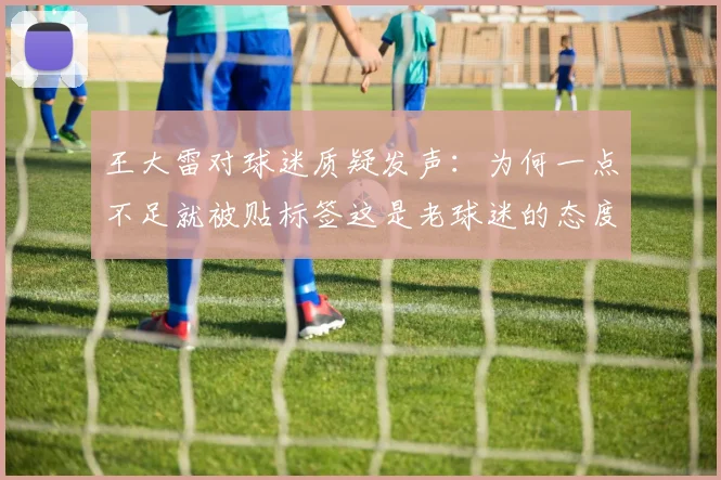 王大雷对球迷质疑发声：为何一点不足就被贴标签这是老球迷的态度吗