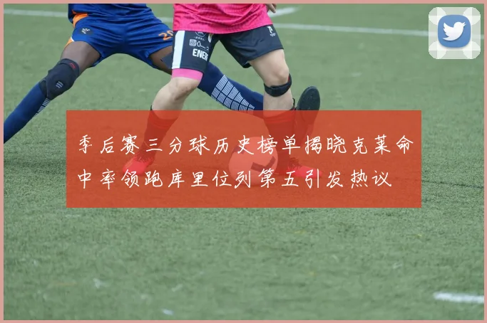 季后赛三分球历史榜单揭晓克莱命中率领跑库里位列第五引发热议