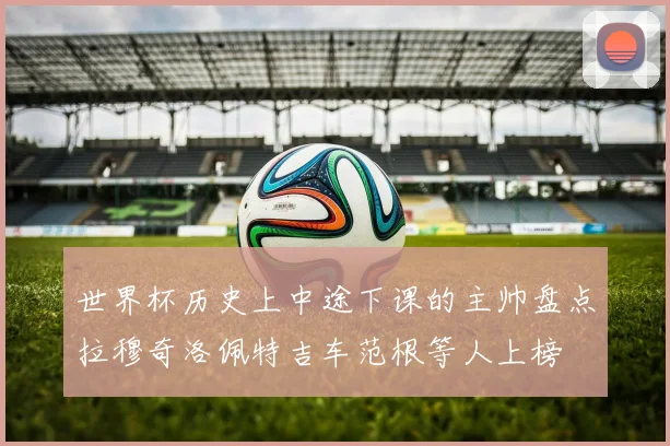 世界杯历史上中途下课的主帅盘点拉穆奇洛佩特吉车范根等人上榜
