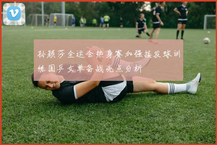 孙颖莎全运会热身赛加强接发球训练国乒女单备战亮点分析