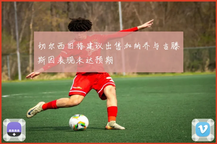切尔西旧将建议出售加纳乔与吉滕斯因表现未达预期
