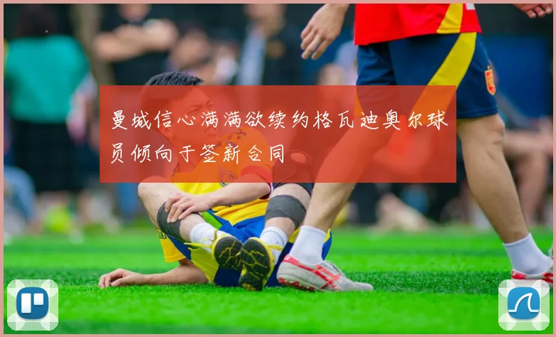 曼城信心满满欲续约格瓦迪奥尔球员倾向于签新合同