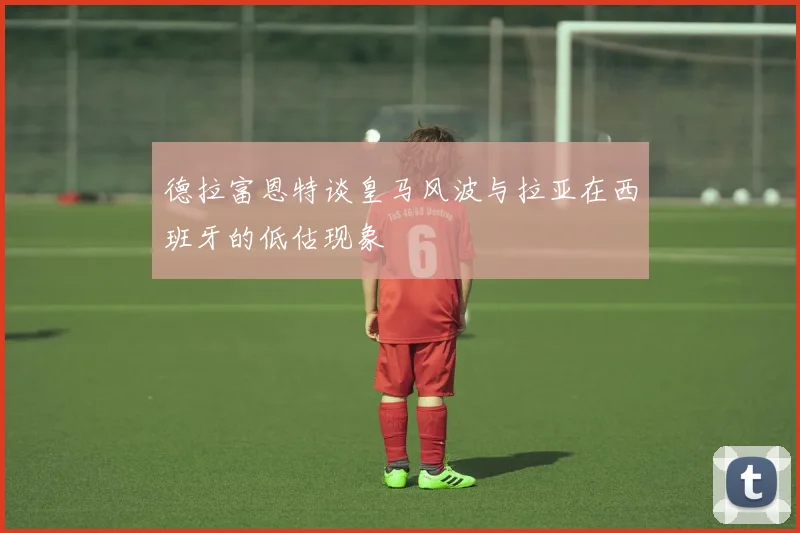 德拉富恩特谈皇马风波与拉亚在西班牙的低估现象