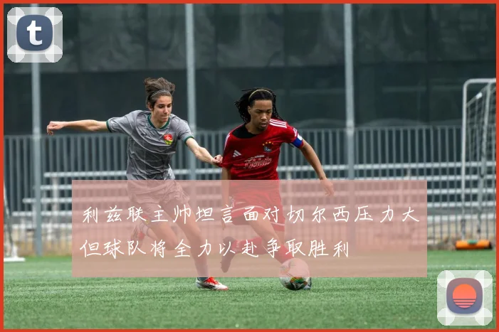 利兹联主帅坦言面对切尔西压力大但球队将全力以赴争取胜利