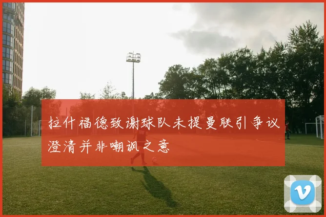 拉什福德致谢球队未提曼联引争议澄清并非嘲讽之意