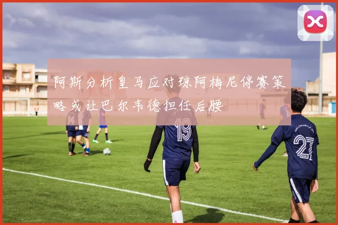 阿斯分析皇马应对琼阿梅尼停赛策略或让巴尔韦德担任后腰