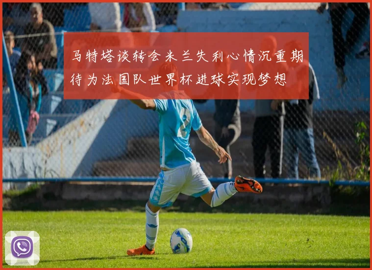 马特塔谈转会米兰失利心情沉重期待为法国队世界杯进球实现梦想