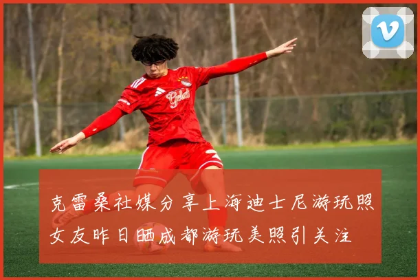 克雷桑社媒分享上海迪士尼游玩照女友昨日晒成都游玩美照引关注