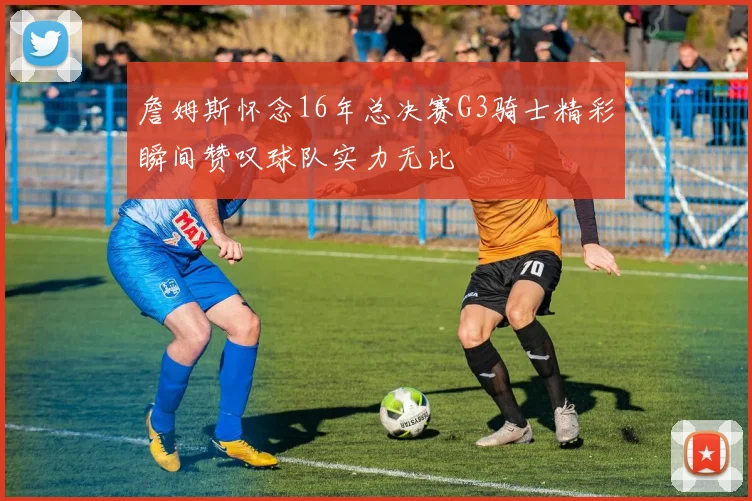 詹姆斯怀念16年总决赛G3骑士精彩瞬间赞叹球队实力无比