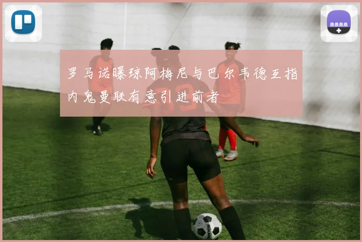罗马诺曝琼阿梅尼与巴尔韦德互指内鬼曼联有意引进前者