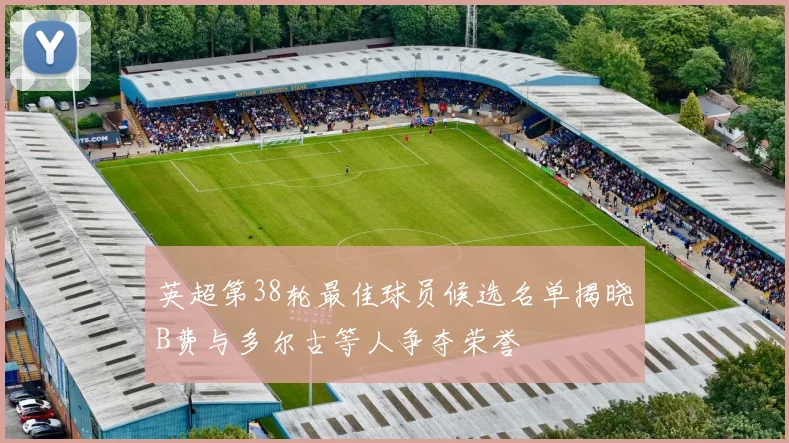 英超第38轮最佳球员候选名单揭晓B费与多尔古等人争夺荣誉