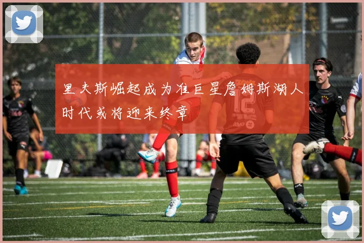 里夫斯崛起成为准巨星詹姆斯湖人时代或将迎来终章