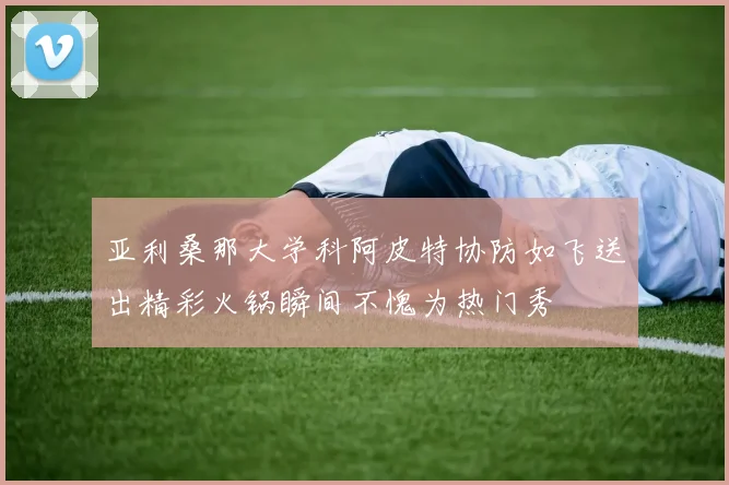 亚利桑那大学科阿皮特协防如飞送出精彩火锅瞬间不愧为热门秀
