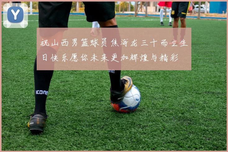 祝山西男篮球员焦海龙三十而立生日快乐愿你未来更加辉煌与精彩