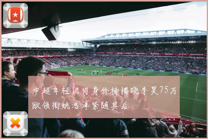 中超年轻门将身价榜揭晓李昊75万欧领衔姚浩洋紧随其后