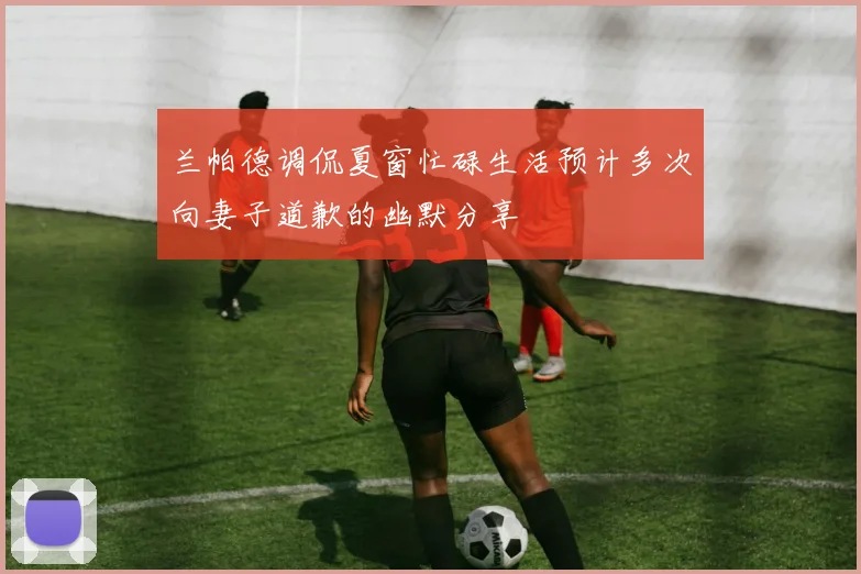 兰帕德调侃夏窗忙碌生活预计多次向妻子道歉的幽默分享