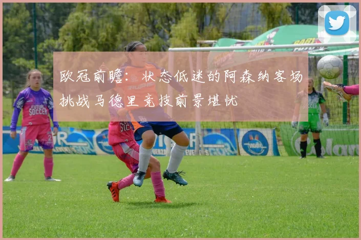 欧冠前瞻：状态低迷的阿森纳客场挑战马德里竞技前景堪忧