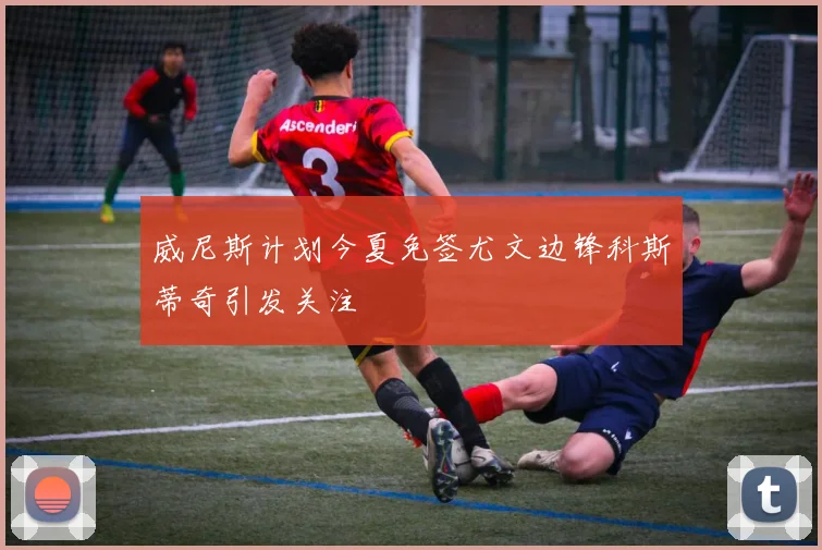 威尼斯计划今夏免签尤文边锋科斯蒂奇引发关注
