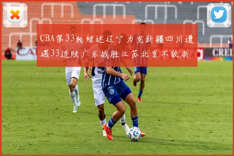 CBA第33轮综述辽宁力克新疆四川遭遇33连败广东战胜江苏北京不敌浙江