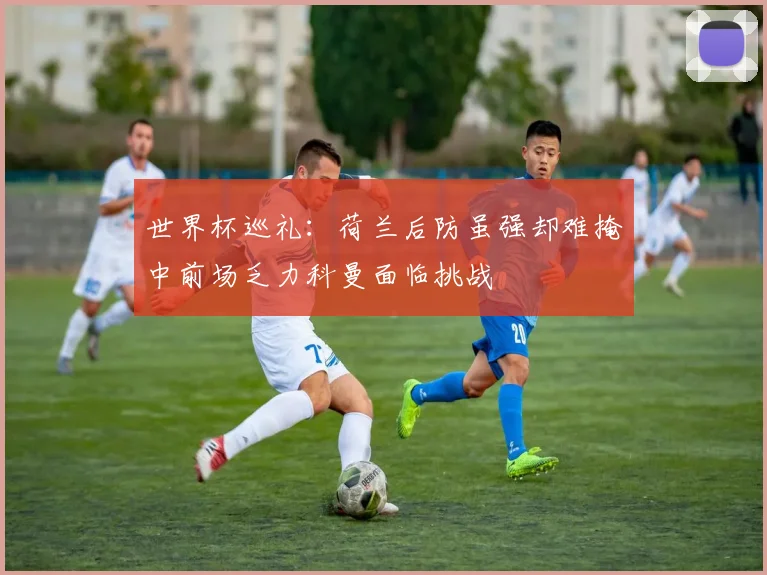 世界杯巡礼：荷兰后防虽强却难掩中前场乏力科曼面临挑战