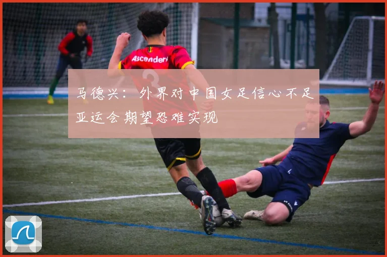 马德兴：外界对中国女足信心不足亚运会期望恐难实现