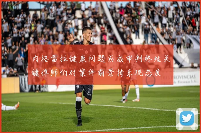 内格雷拉健康问题或成审判终结关键律师们对案件前景持乐观态度