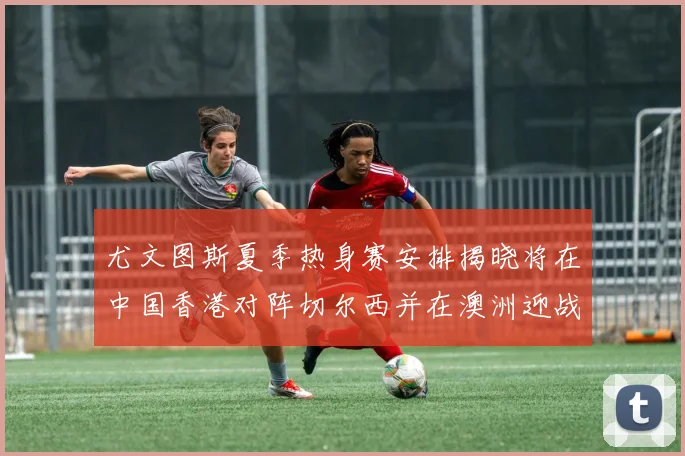 尤文图斯夏季热身赛安排揭晓将在中国香港对阵切尔西并在澳洲迎战国米